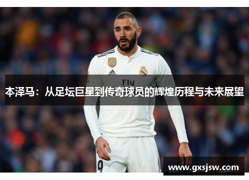 本泽马：从足坛巨星到传奇球员的辉煌历程与未来展望